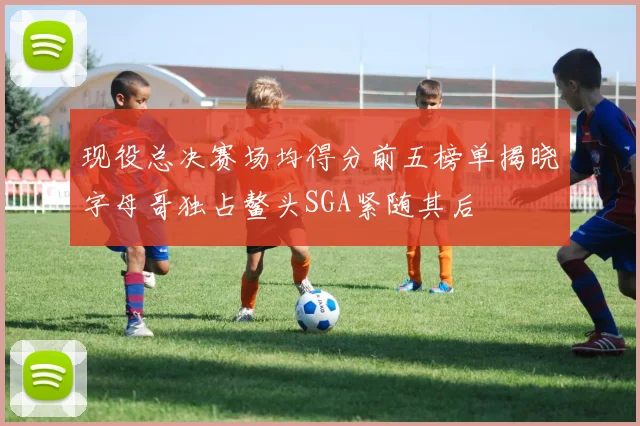 现役总决赛场均得分前五榜单揭晓字母哥独占鳌头SGA紧随其后