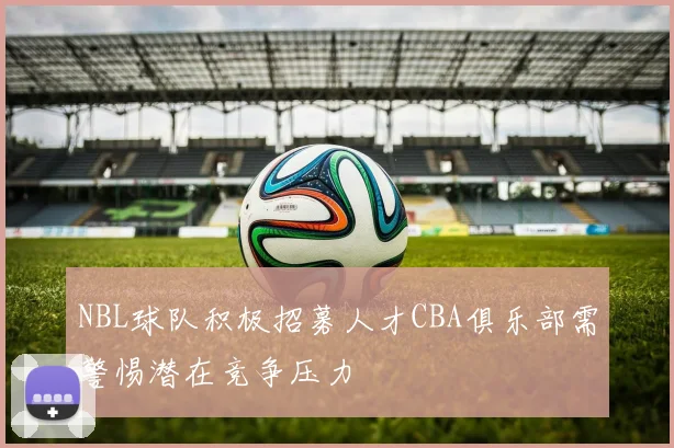 NBL球队积极招募人才CBA俱乐部需警惕潜在竞争压力
