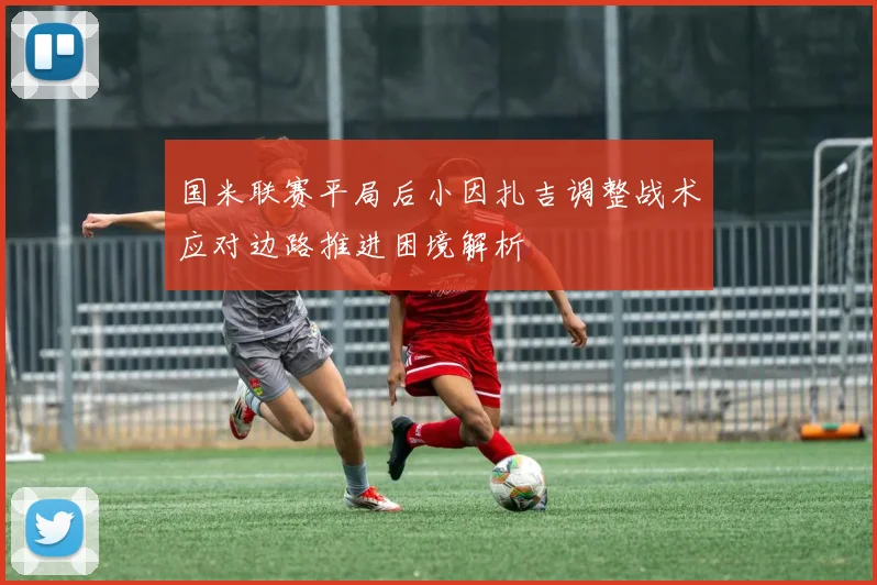 国米联赛平局后小因扎吉调整战术应对边路推进困境解析