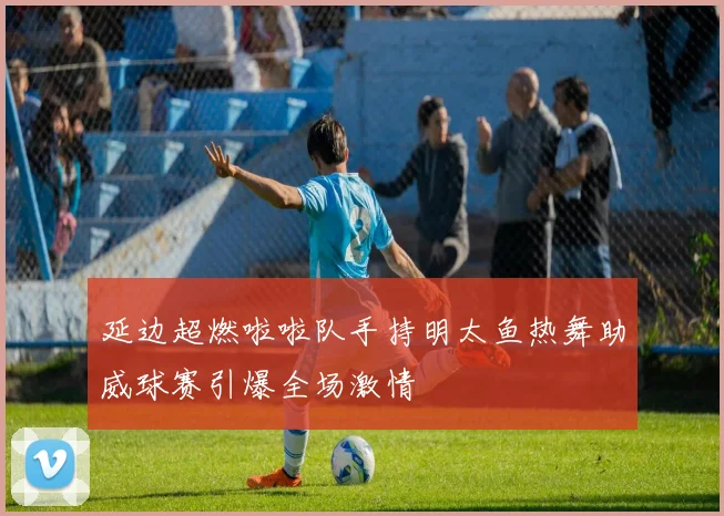 延边超燃啦啦队手持明太鱼热舞助威球赛引爆全场激情