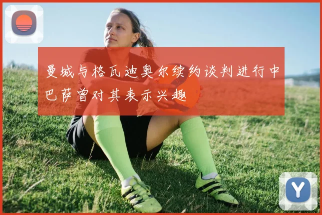 曼城与格瓦迪奥尔续约谈判进行中巴萨曾对其表示兴趣
