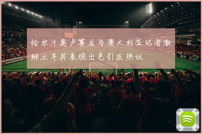 恰尔汗奥卢赛后与澳大利亚记者激辩土耳其表现出色引发热议