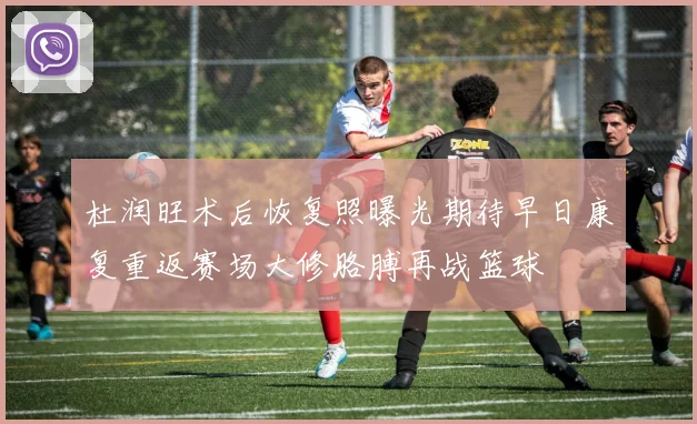杜润旺术后恢复照曝光期待早日康复重返赛场大修胳膊再战篮球