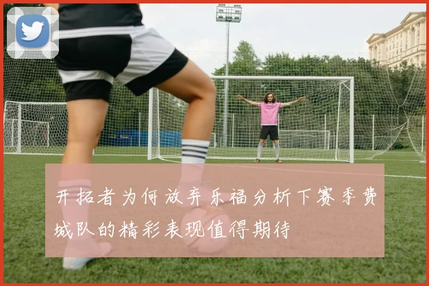 开拓者为何放弃乐福分析下赛季费城队的精彩表现值得期待