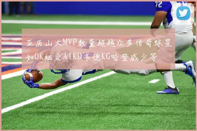 亚历山大MVP数量超越众多传奇球星如OK组合AIKD韦德KG哈登威少等