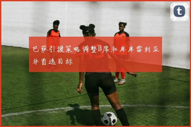 巴萨引援策略调整B席和库库雷利亚非首选目标