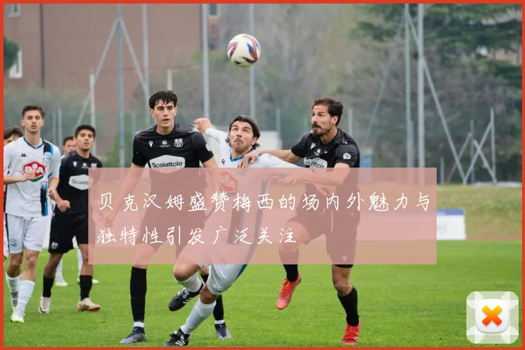 贝克汉姆盛赞梅西的场内外魅力与独特性引发广泛关注