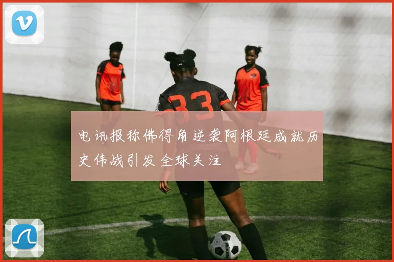 电讯报称佛得角逆袭阿根廷成就历史伟战引发全球关注