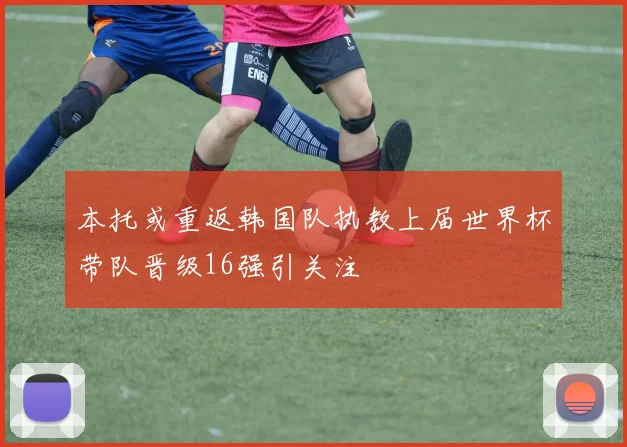 本托或重返韩国队执教上届世界杯带队晋级16强引关注