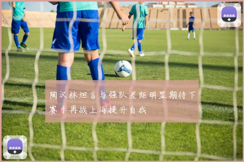 陶汉林坦言与强队差距明显期待下赛季再战上海提升自我