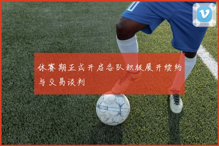 休赛期正式开启各队积极展开续约与交易谈判