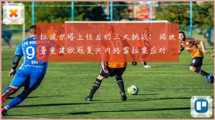 拉波尔塔上任后的三大挑战：诺坎普重建欧冠复兴内格雷拉案应对