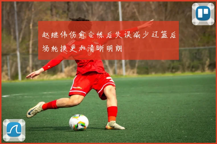 赵继伟伤愈合练后失误减少辽篮后场轮换更加清晰明朗