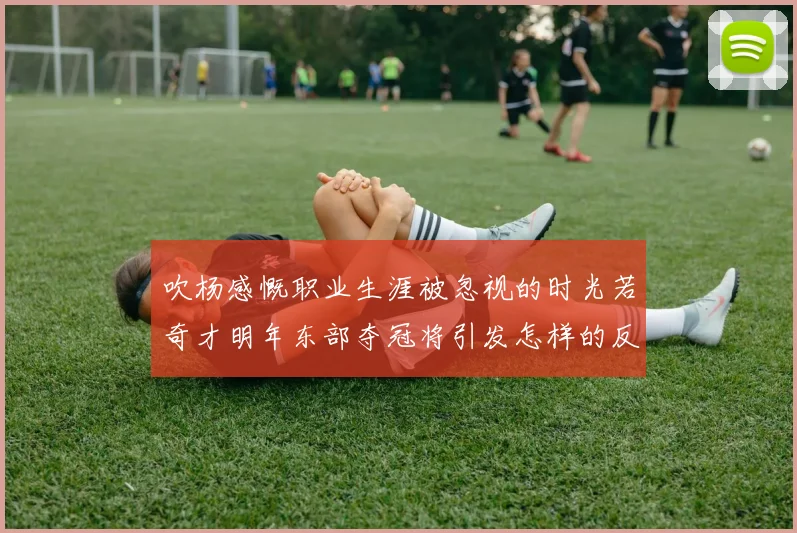 吹杨感慨职业生涯被忽视的时光若奇才明年东部夺冠将引发怎样的反响