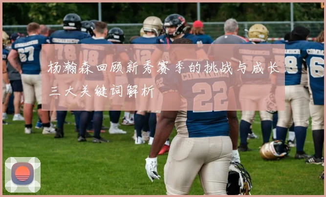 杨瀚森回顾新秀赛季的挑战与成长三大关键词解析