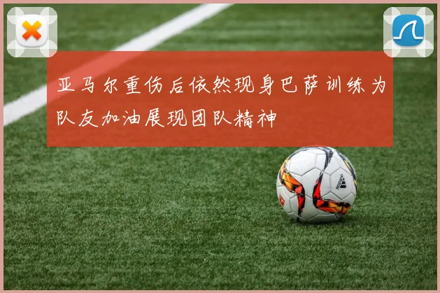 亚马尔重伤后依然现身巴萨训练为队友加油展现团队精神