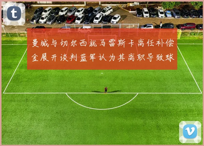 曼城与切尔西就马雷斯卡离任补偿金展开谈判蓝军认为其离职导致球队崩盘