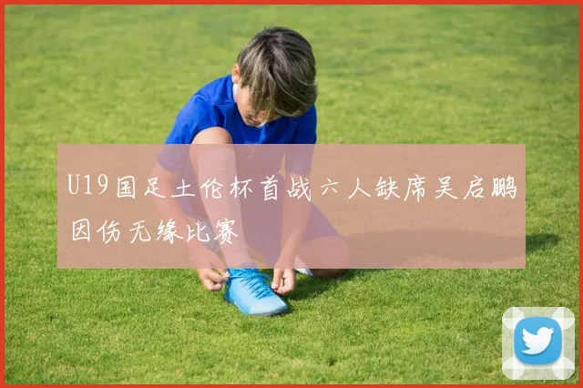U19国足土伦杯首战六人缺席吴启鹏因伤无缘比赛