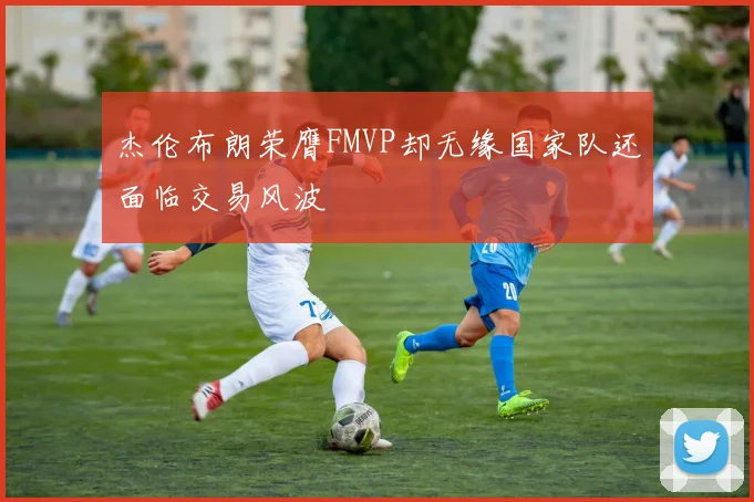 杰伦布朗荣膺FMVP却无缘国家队还面临交易风波